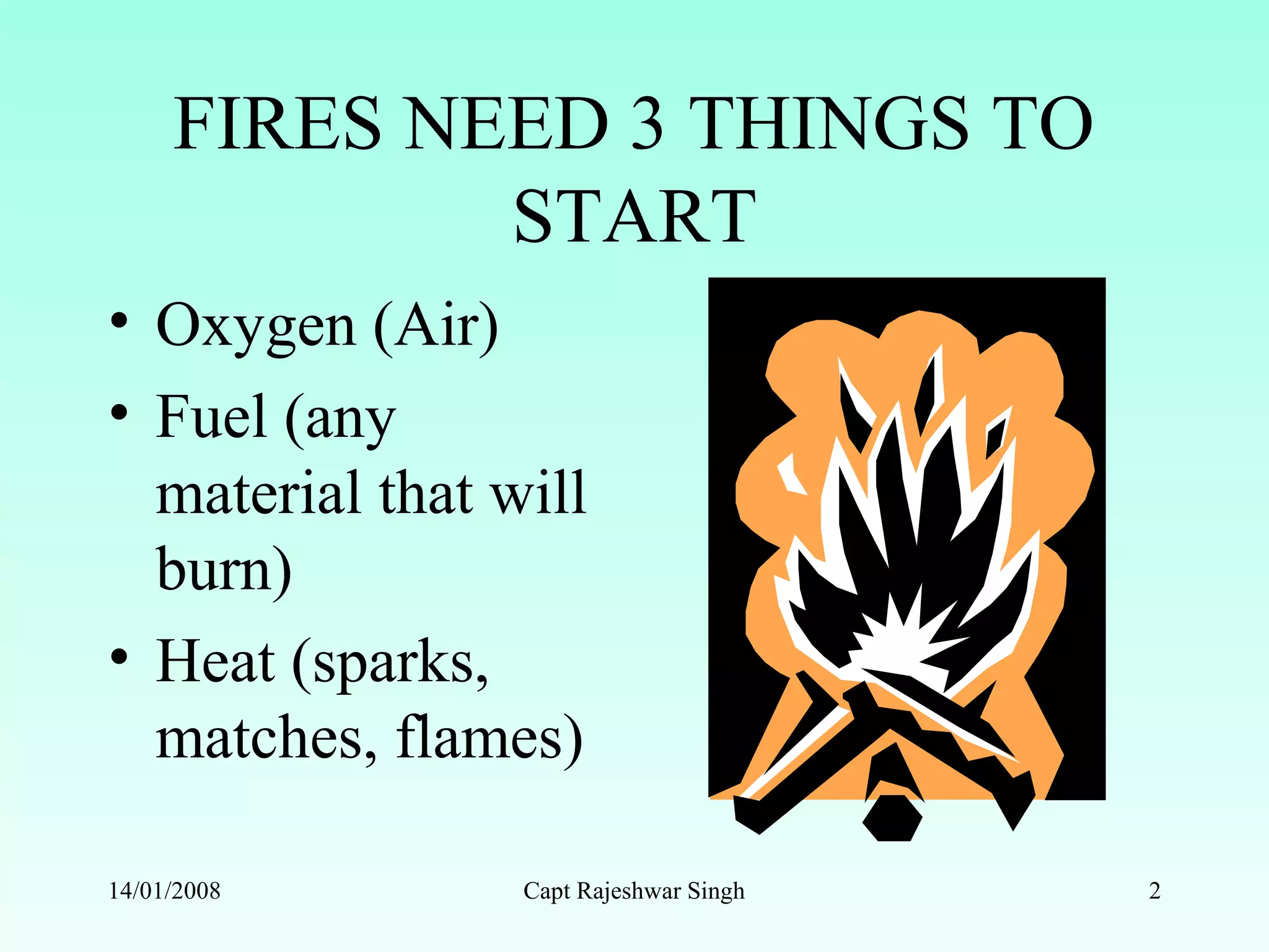 FIRES NEED 3 THINGS TO
START
• Oxygen (Air)
• Fuel (any
material that will
burn)
• Heat (sparks,
matches, flames)
14/01/2008 Capt Rajeshwar Singh 2
 