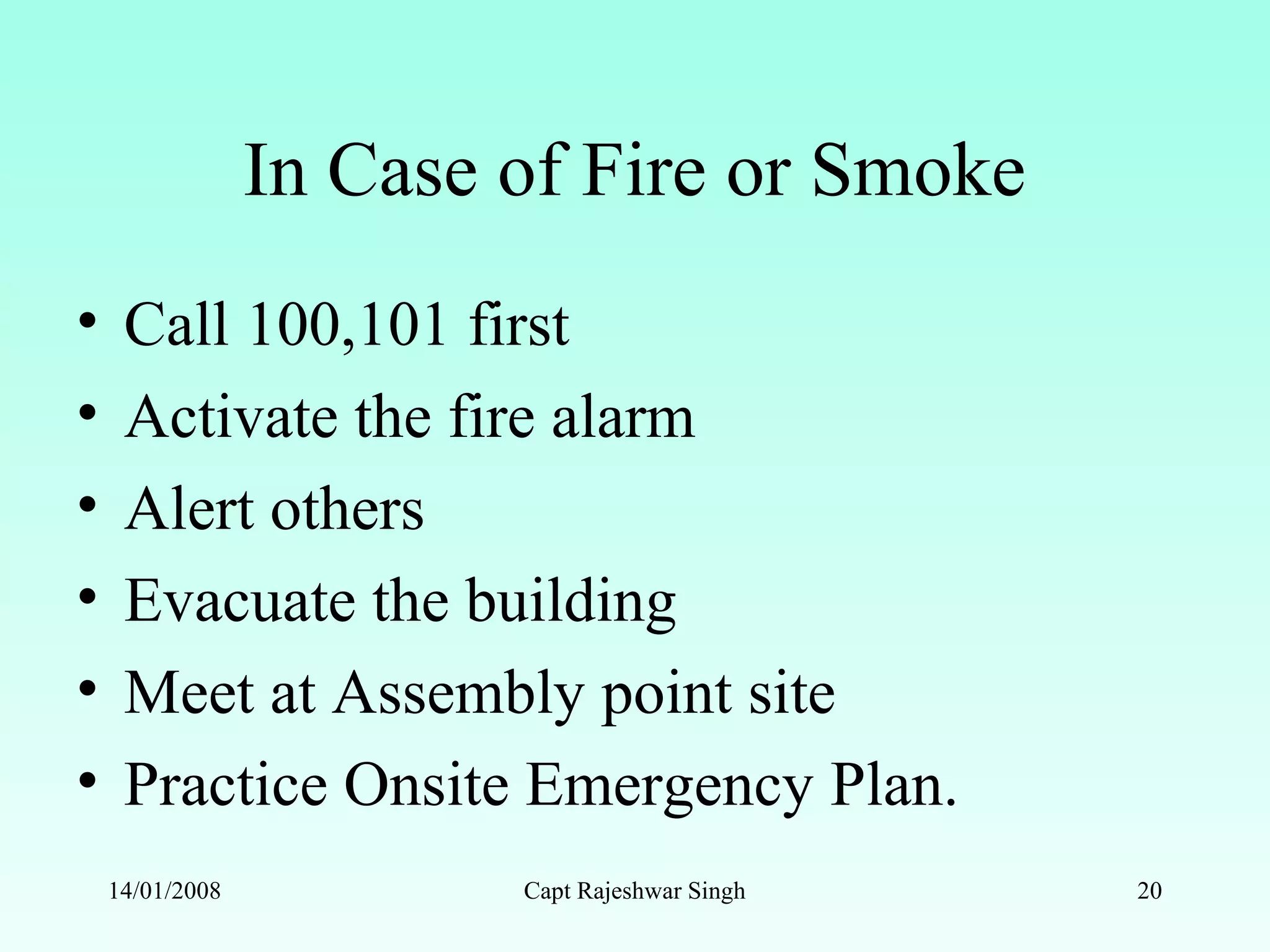 In Case of Fire or Smoke
• Call 100,101 first
• Activate the fire alarm
• Alert others
• Evacuate the building
• Meet at Assembly point site
• Practice Onsite Emergency Plan.
14/01/2008 Capt Rajeshwar Singh 20
 