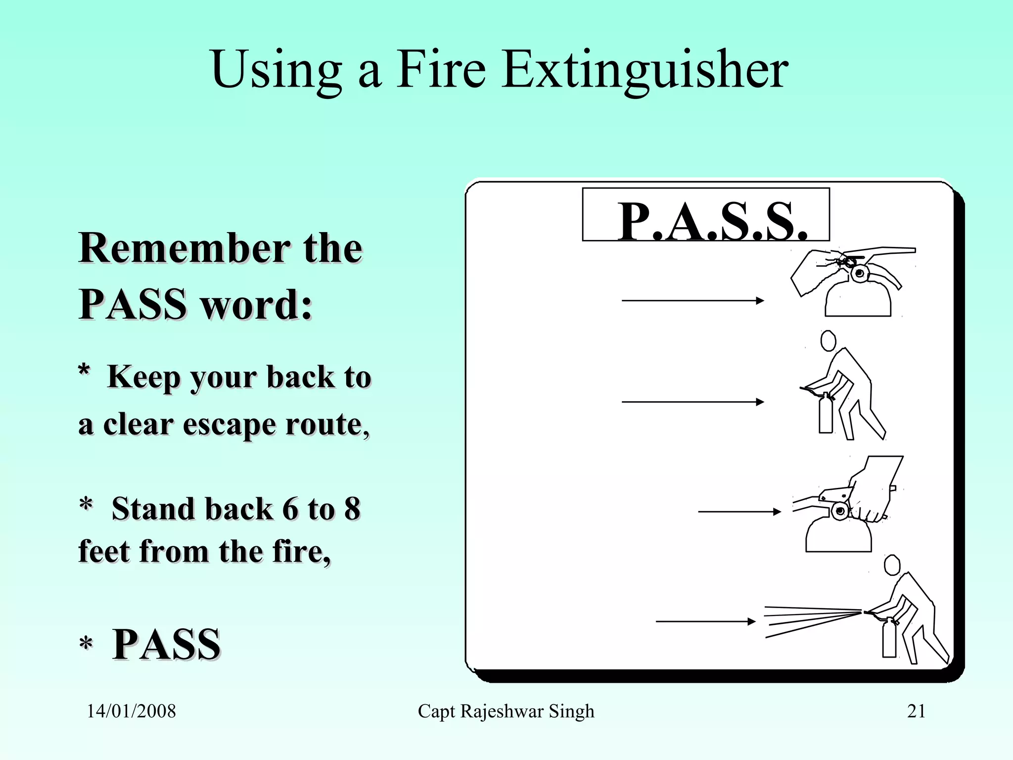 Remember theRemember the
PASS word:PASS word:
** Keep your back toKeep your back to
a clear escape routea clear escape route,,
** Stand back 6 to 8Stand back 6 to 8
feet from the fire,feet from the fire,
** PASSPASS
P.A.S.S.
PULL
AIM
SQUEEZE
SWEEP
Using a Fire Extinguisher
14/01/2008 Capt Rajeshwar Singh 21
 