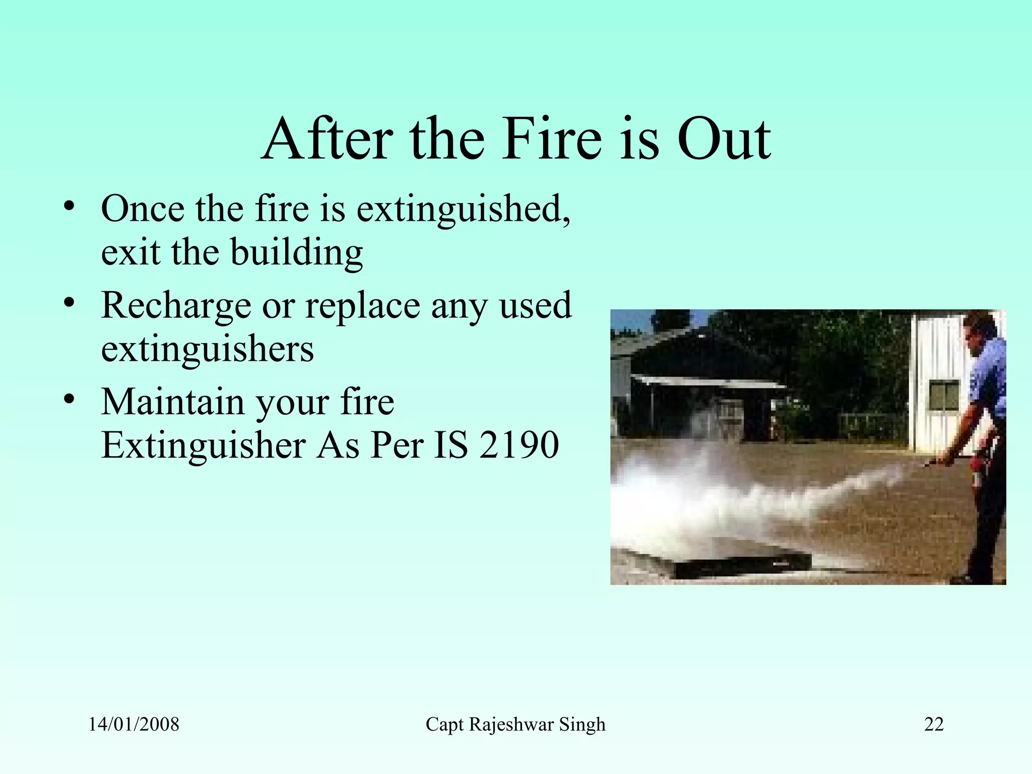 After the Fire is Out
• Once the fire is extinguished,
exit the building
• Recharge or replace any used
extinguishers
• Maintain your fire
Extinguisher As Per IS 2190
14/01/2008 Capt Rajeshwar Singh 22
 