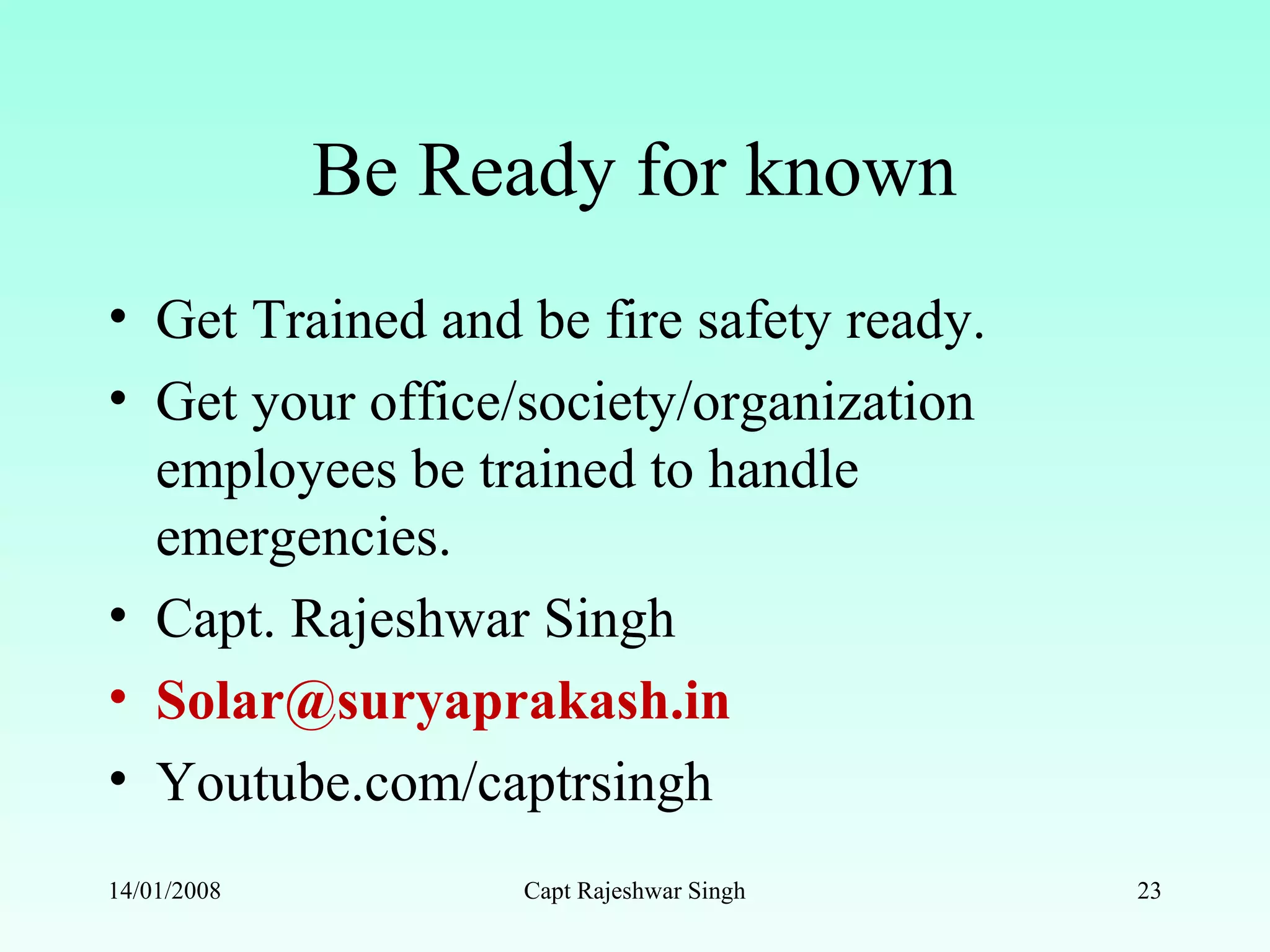 Be Ready for known
• Get Trained and be fire safety ready.
• Get your office/society/organization
employees be trained to handle
emergencies.
• Capt. Rajeshwar Singh
• Solar@suryaprakash.in
• Youtube.com/captrsingh
14/01/2008 Capt Rajeshwar Singh 23
 