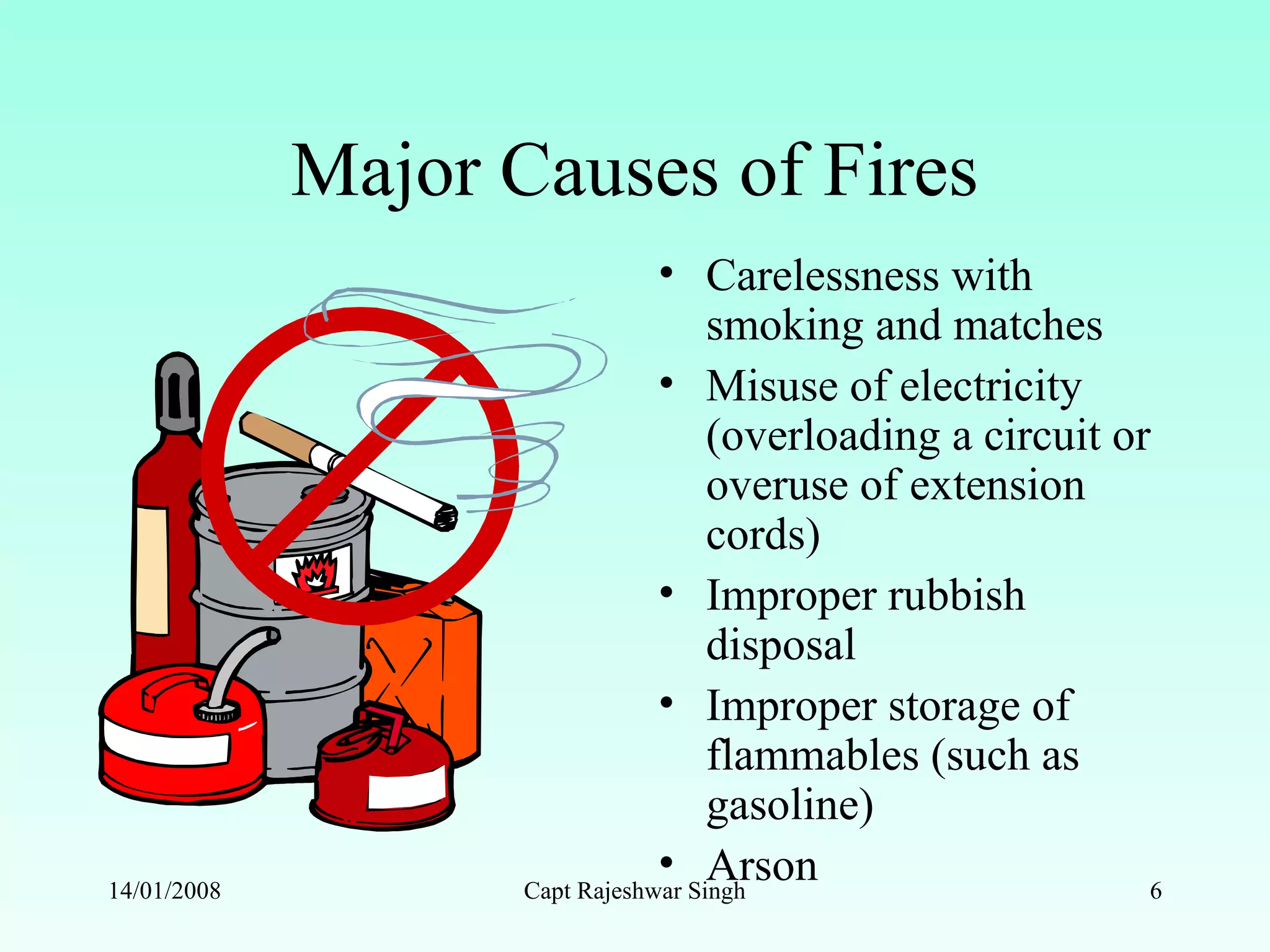 Major Causes of Fires
• Carelessness with
smoking and matches
• Misuse of electricity
(overloading a circuit or
overuse of extension
cords)
• Improper rubbish
disposal
• Improper storage of
flammables (such as
gasoline)
• Arson14/01/2008 Capt Rajeshwar Singh 6
 