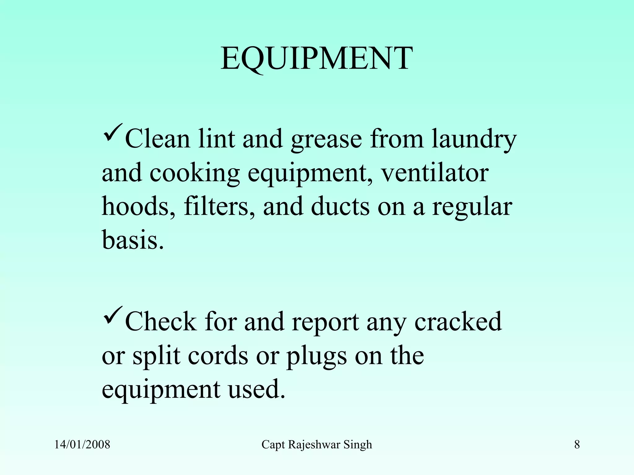 EQUIPMENT
Clean lint and grease from laundry
and cooking equipment, ventilator
hoods, filters, and ducts on a regular
basis.
Check for and report any cracked
or split cords or plugs on the
equipment used.
14/01/2008 Capt Rajeshwar Singh 8
 