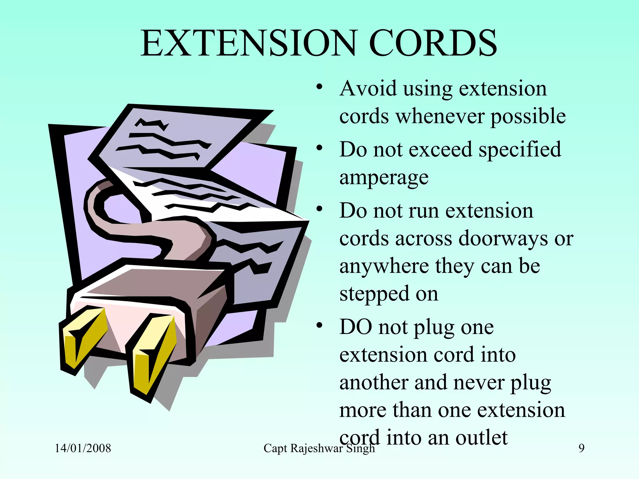 EXTENSION CORDS
• Avoid using extension
cords whenever possible
• Do not exceed specified
amperage
• Do not run extension
cords across doorways or
anywhere they can be
stepped on
• DO not plug one
extension cord into
another and never plug
more than one extension
cord into an outlet14/01/2008 Capt Rajeshwar Singh 9
 