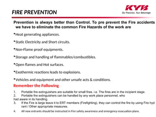 FIRE PREVENTION
Prevention is always better than Control. To pre prevent the Fire accidents
we have to eliminate the common Fire Hazards of the work are
Heat generating appliances.
Static Electricity and Short circuits.
Non-Flame proof equipments.
Storage and handling of flammables/combustibles.
Open flames and Hot surfaces.
Exothermic reactions leads to explosions.
Vehicles and equipment and other unsafe acts & conditions.
Remember the Following
1. Portable fire extinguishers are suitable for small fires. i.e. The fires are in the incipient stage.
2. Portable fire extinguishers can be handled by any work place personnel, who
had aware in its handling.
3. If the Fire is large leave it to ERT members (Firefighting), they can control the fire by using Fire hyd
rant / Other appropriate measures.
4. All new entrants should be instructed in Fire safety awareness and emergency evacuation plans.
 