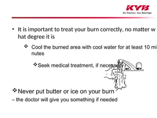 • It is important to treat your burn correctly, no matter w
hat degree it is
 Cool the burned area with cool water for at least 10 mi
nutes
Seek medical treatment, if necessary
Never put butter or ice on your burn
– the doctor will give you something if needed
 