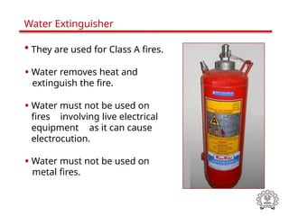 • They are used for Class A fires.
• Water removes heat and
extinguish the fire.
• Water must not be used on
fires involving live electrical
equipment as it can cause
electrocution.
• Water must not be used on
metal fires.
Water Extinguisher
 