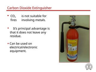 • CO2 is not suitable for
fires involving metals.
• It’s principal advantage is
that it does not leave any
residue.
• Can be used on
electrical/electronic
equipment.
Carbon Dioxide Extinguisher
 