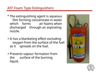• The extinguishing agent is aqueous
film forming concentrate in water
which forms air foams when
discharged through an aspirating
nozzle.
• It has a blanketing effect excluding
oxygen from the surface of the fuel
as it spreads on the fuel.
• Prevents vapour formation from
the surface of the burning
liquid.
AFF Foam Type Extinguishers
 