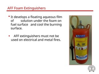 • It develops a floating aqueous film
of solution under the foam on
fuel surface and cool the burning
surface.
• AFF extinguishers must not be
used on electrical and metal fires.
AFF Foam Extinguishers
 