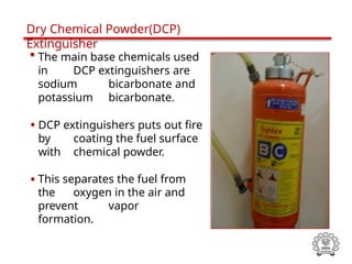 • The main base chemicals used
in DCP extinguishers are
sodium bicarbonate and
potassium bicarbonate.
• DCP extinguishers puts out fire
by coating the fuel surface
with chemical powder.
• This separates the fuel from
the oxygen in the air and
prevent vapor
formation.
Dry Chemical Powder(DCP)
Extinguisher
 
