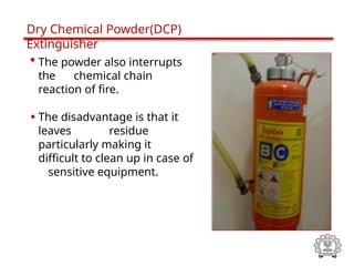 • The powder also interrupts
the chemical chain
reaction of fire.
• The disadvantage is that it
leaves residue
particularly making it
difficult to clean up in case of
sensitive equipment.
Dry Chemical Powder(DCP)
Extinguisher
 