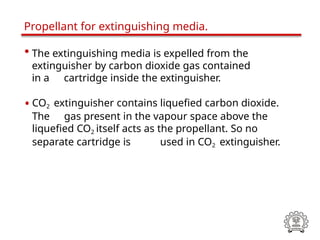 • The extinguishing media is expelled from the
extinguisher by carbon dioxide gas contained
in a cartridge inside the extinguisher.
• CO2 extinguisher contains liquefied carbon dioxide.
The gas present in the vapour space above the
liquefied CO2 itself acts as the propellant. So no
separate cartridge is used in CO2 extinguisher.
Propellant for extinguishing media.
 