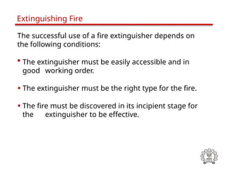 The successful use of a fire extinguisher depends on
the following conditions:
• The extinguisher must be easily accessible and in
good working order.
• The extinguisher must be the right type for the fire.
• The fire must be discovered in its incipient stage for
the extinguisher to be effective.
Extinguishing Fire
 