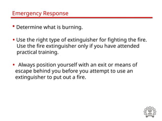 • Determine what is burning.
• Use the right type of extinguisher for fighting the fire.
Use the fire extinguisher only if you have attended
practical training.
• Always position yourself with an exit or means of
escape behind you before you attempt to use an
extinguisher to put out a fire.
Emergency Response
 