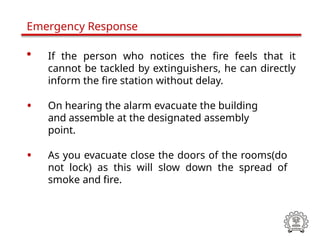• If the person who notices the fire feels that it
cannot be tackled by extinguishers, he can directly
inform the fire station without delay.
• On hearing the alarm evacuate the building
and assemble at the designated assembly
point.
• As you evacuate close the doors of the rooms(do
not lock) as this will slow down the spread of
smoke and fire.
Emergency Response
 
