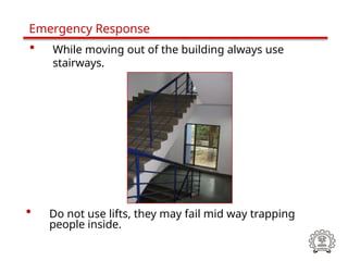• Do not use lifts, they may fail mid way trapping
people inside.
Emergency Response
• While moving out of the building always use
stairways.
 