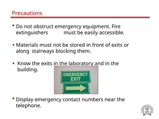 • Do not obstruct emergency equipment. Fire
extinguishers must be easily accessible.
• Materials must not be stored in front of exits or
along stairways blocking them.
• Know the exits in the laboratory and in the
building.
• Display emergency contact numbers near the
telephone.
Precautions
 