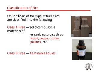 On the basis of the type of fuel, fires
are classified into the following
Class A Fires — solid combustible
materials of
organic nature such as
wood, paper, rubber,
plastics, etc.
Class B Fires — flammable liquids
Classification of Fire
 