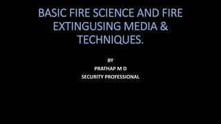 BASIC FIRE SCIENCE AND FIRE
EXTINGUSING MEDIA &
TECHNIQUES.
BY
PRATHAP M D
SECURITY PROFESSIONAL
 