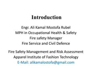 Introduction
Engr. Ali Kamal Mostofa Rubel
MPH in Occupational Health & Safety
Fire safety Manager
Fire Service and Civil Defence
Fire Safety Management and Risk Assessment
Apparel Institute of Fashion Technology
E-Mail: alikamalostofa@gmail.com
 