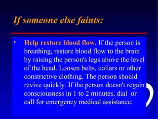 If someone else faints: Help restore blood flow.  If the person is breathing, restore blood flow to the brain by raising the person's legs above the level of the head. Loosen belts, collars or other constrictive clothing. The person should revive quickly. If the person doesn't regain consciousness in 1 to 2 minutes, dial  or call for emergency medical assistance. 