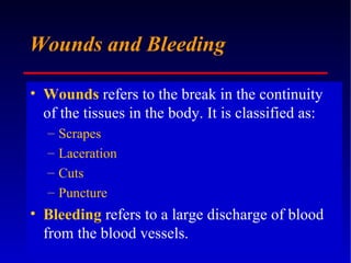 Wounds and Bleeding Wounds   refers to the break in the continuity of the tissues in the body. It is classified as: Scrapes Laceration Cuts Puncture  Bleeding  refers to a large discharge of blood from the blood vessels. 