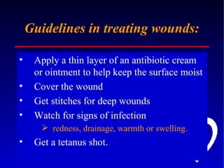 Guidelines in treating wounds: Apply a thin layer of an antibiotic cream or ointment to help keep the surface moist  Cover the wound Get stitches for deep wounds  Watch for signs of infection redness, drainage, warmth or swelling.   Get a tetanus shot.  