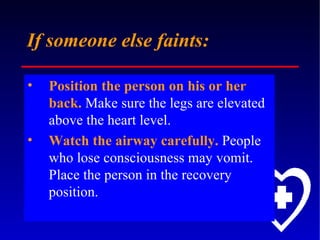 If someone else faints: Position the person on his or her back.  Make sure the legs are elevated above the heart level.  Watch the airway carefully.  People who lose consciousness may vomit. Place the person in the recovery position. 