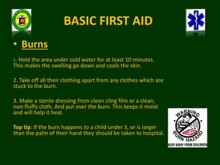 BASIC FIRST AID
• Burns
1. Hold the area under cold water for at least 10 minutes.
This makes the swelling go down and cools the skin.
2. Take off all their clothing apart from any clothes which are
stuck to the burn.
3. Make a sterile dressing from clean cling film or a clean,
non-fluffy cloth. And put over the burn. This keeps it moist
and will help it heal.
Top tip: If the burn happens to a child under 3, or is larger
than the palm of their hand they should be taken to hospital.
 