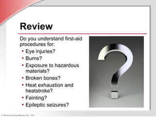 © Business & Legal Reports, Inc. 1110
Do you understand first-aid
procedures for:
• Eye injuries?
• Burns?
• Exposure to hazardous
materials?
• Broken bones?
• Heat exhaustion and
heatstroke?
• Fainting?
• Epileptic seizures?
Review
Do you understand first-aid
procedures for:
• Eye injuries?
• Burns?
• Exposure to hazardous
materials?
• Broken bones?
• Heat exhaustion and
heatstroke?
• Fainting?
• Epileptic seizures?
 