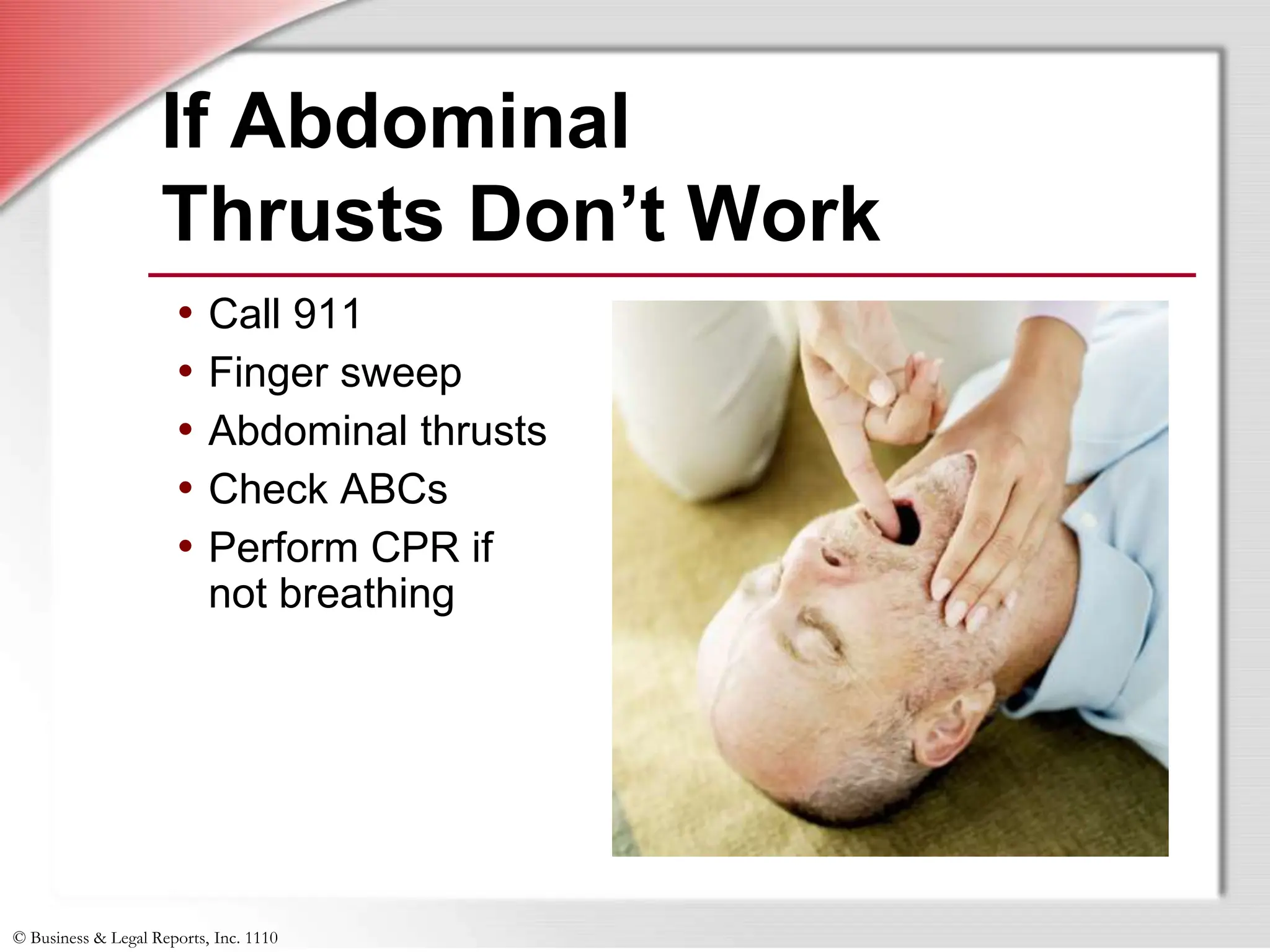 © Business & Legal Reports, Inc. 1110
If Abdominal
Thrusts Don’t Work
• Call 911
• Finger sweep
• Abdominal thrusts
• Check ABCs
• Perform CPR if
not breathing
 