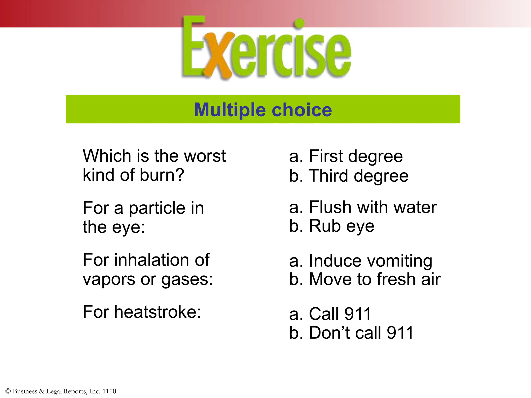 © Business & Legal Reports, Inc. 1110
Which is the worst
kind of burn?
For a particle in
the eye:
For inhalation of
vapors or gases:
For heatstroke:
Multiple choice
a. First degree
a. Flush with water
a. Induce vomiting
a. Call 911
b. Third degree
b. Rub eye
b. Move to fresh air
b. Don’t call 911
 