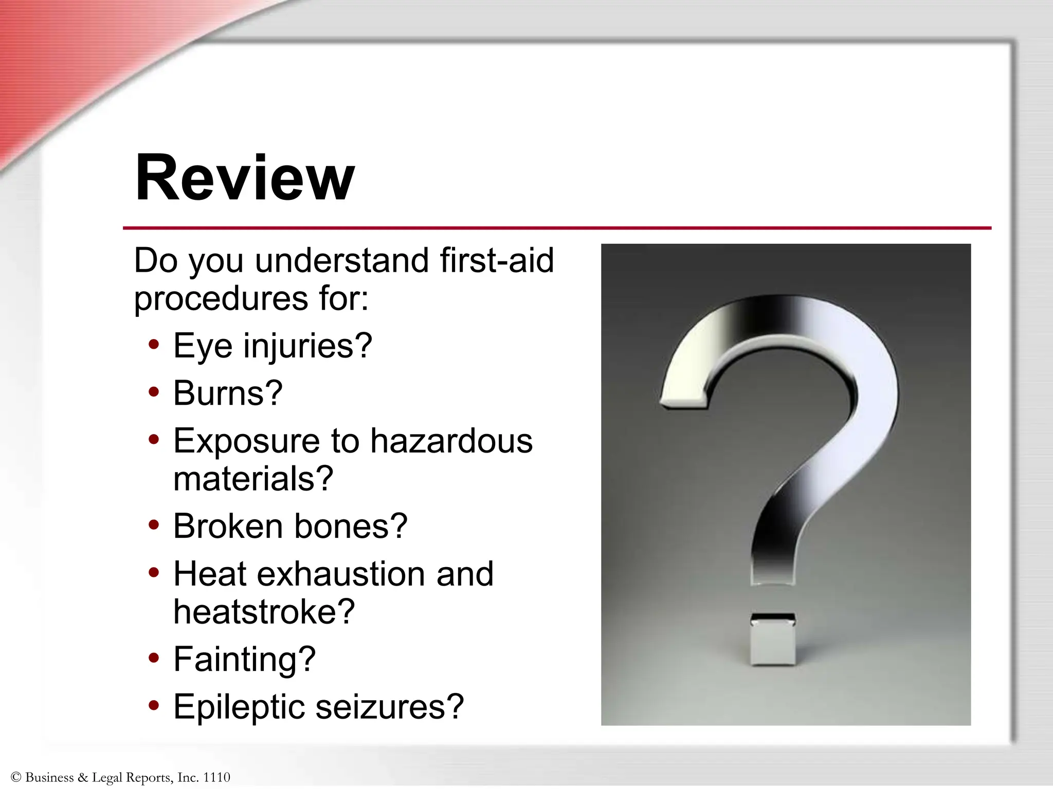 © Business & Legal Reports, Inc. 1110
Do you understand first-aid
procedures for:
• Eye injuries?
• Burns?
• Exposure to hazardous
materials?
• Broken bones?
• Heat exhaustion and
heatstroke?
• Fainting?
• Epileptic seizures?
Review
Do you understand first-aid
procedures for:
• Eye injuries?
• Burns?
• Exposure to hazardous
materials?
• Broken bones?
• Heat exhaustion and
heatstroke?
• Fainting?
• Epileptic seizures?
 