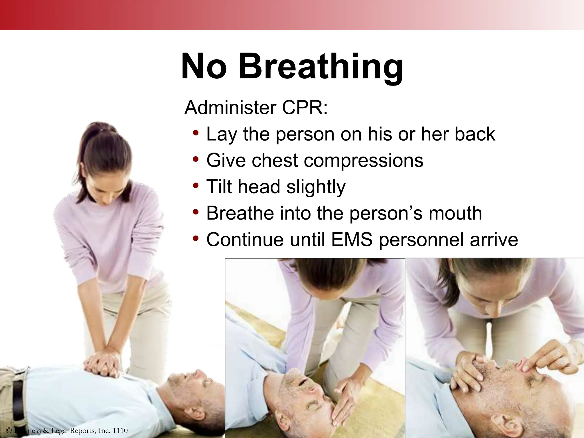 © Business & Legal Reports, Inc. 1110
No Breathing
© Business & Legal Reports, Inc. 1110
Administer CPR:
• Lay the person on his or her back
• Give chest compressions
• Tilt head slightly
• Breathe into the person’s mouth
• Continue until EMS personnel arrive
 