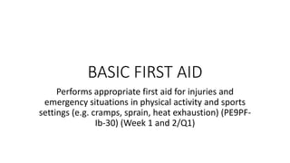 BASIC FIRST AID
Performs appropriate first aid for injuries and
emergency situations in physical activity and sports
settings (e.g. cramps, sprain, heat exhaustion) (PE9PF-
Ib-30) (Week 1 and 2/Q1)
 