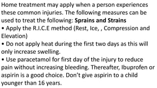 Home treatment may apply when a person experiences
these common injuries. The following measures can be
used to treat the following: Sprains and Strains
• Apply the R.I.C.E method (Rest, Ice, , Compression and
Elevation)
• Do not apply heat during the first two days as this will
only increase swelling.
• Use paracetamol for first day of the injury to reduce
pain without increasing bleeding. Thereafter, Ibuprofen or
aspirin is a good choice. Don’t give aspirin to a child
younger than 16 years.
 