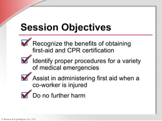© Business & Legal Reports, Inc. 1110
Session Objectives
Recognize the benefits of obtaining
first-aid and CPR certification
Identify proper procedures for a variety
of medical emergencies
Assist in administering first aid when a
co-worker is injured
Do no further harm
 