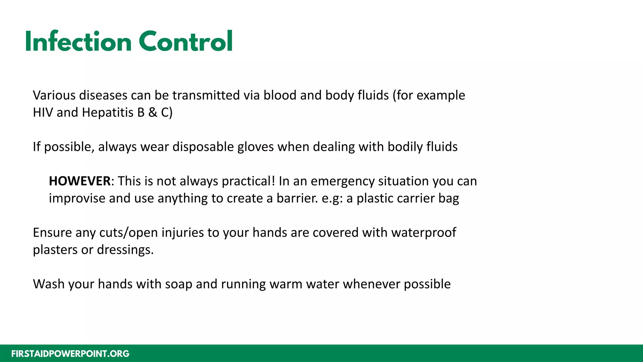 FIRSTAIDPOWERPOINT.ORG
Infection Control
Various diseases can be transmitted via blood and body fluids (for example
HIV and Hepatitis B & C)
If possible, always wear disposable gloves when dealing with bodily fluids
HOWEVER: This is not always practical! In an emergency situation you can
improvise and use anything to create a barrier. e.g: a plastic carrier bag
Ensure any cuts/open injuries to your hands are covered with waterproof
plasters or dressings.
Wash your hands with soap and running warm water whenever possible
 