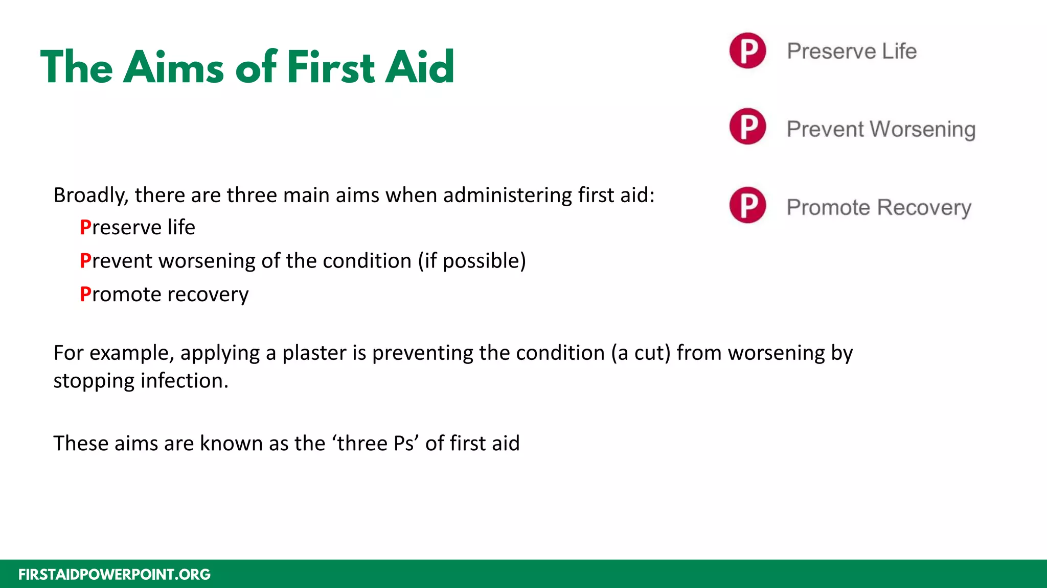 FIRSTAIDPOWERPOINT.ORG
The Aims of First Aid
Broadly, there are three main aims when administering first aid:
Preserve life
Prevent worsening of the condition (if possible)
Promote recovery
For example, applying a plaster is preventing the condition (a cut) from worsening by
stopping infection.
These aims are known as the ‘three Ps’ of first aid
 