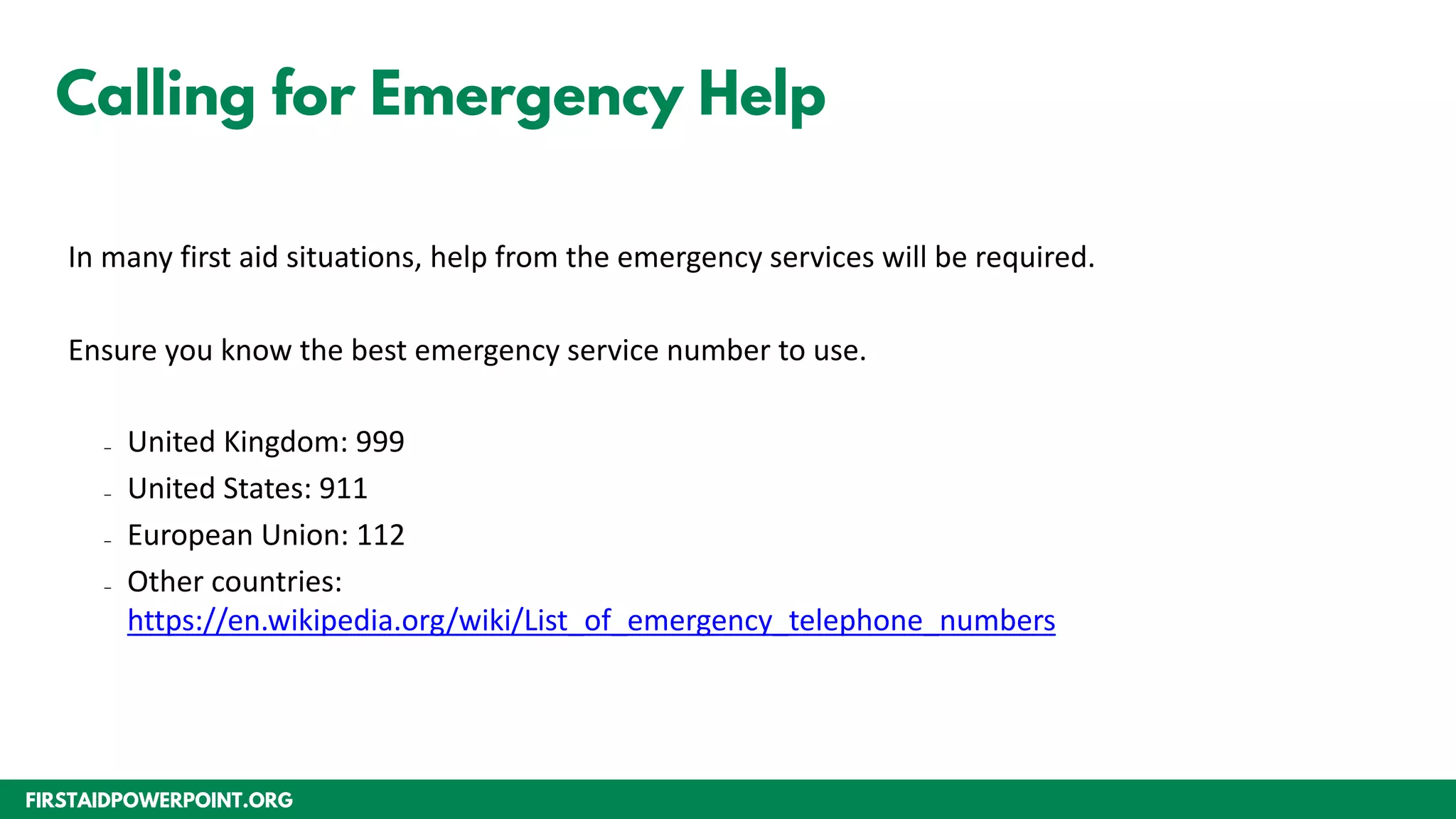 FIRSTAIDPOWERPOINT.ORG
Calling for Emergency Help
In many first aid situations, help from the emergency services will be required.
Ensure you know the best emergency service number to use.
– United Kingdom: 999
– United States: 911
– European Union: 112
– Other countries:
https://en.wikipedia.org/wiki/List_of_emergency_telephone_numbers
 