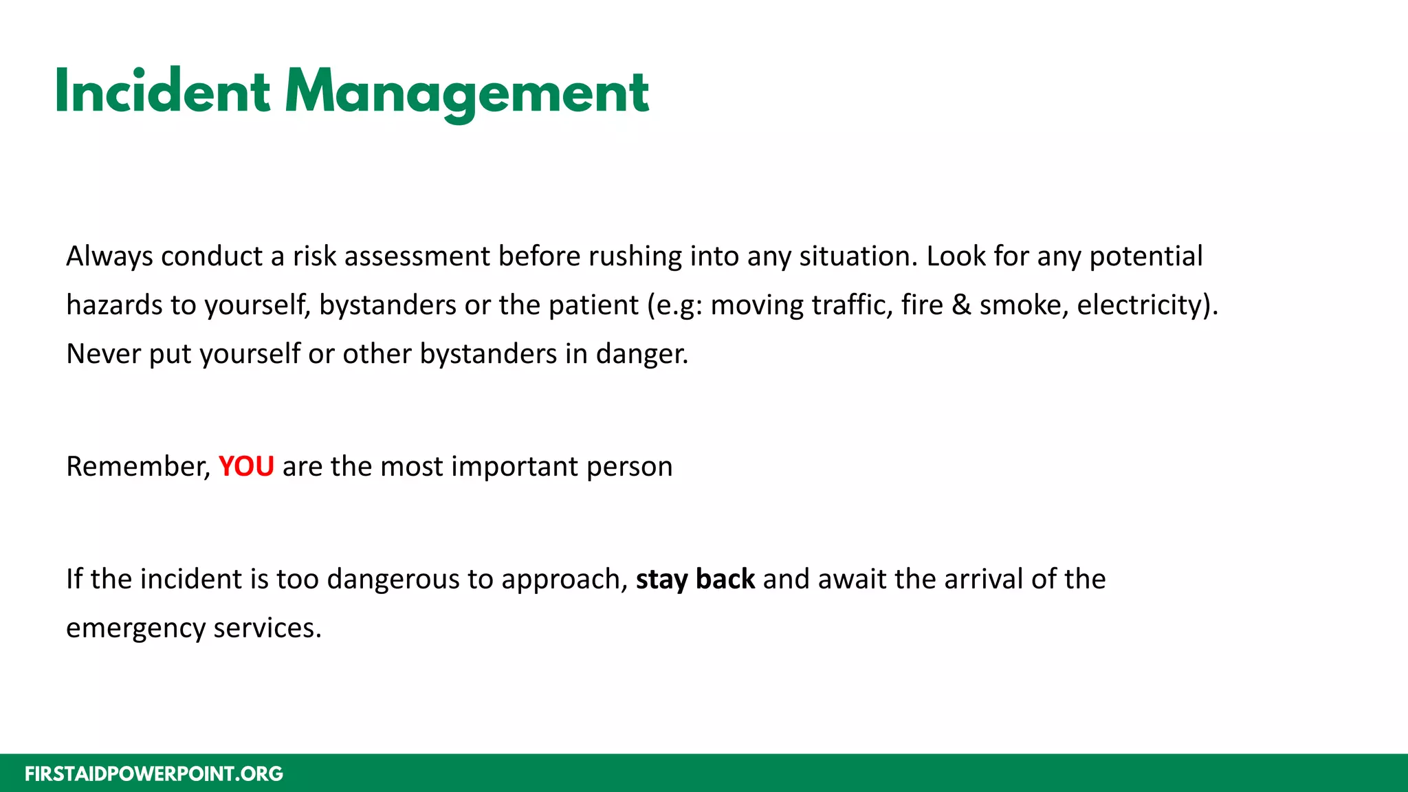 FIRSTAIDPOWERPOINT.ORG
Incident Management
Always conduct a risk assessment before rushing into any situation. Look for any potential
hazards to yourself, bystanders or the patient (e.g: moving traffic, fire & smoke, electricity).
Never put yourself or other bystanders in danger.
Remember, YOU are the most important person
If the incident is too dangerous to approach, stay back and await the arrival of the
emergency services.
 