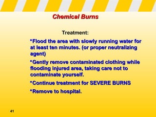 41
Chemical Burns
Chemical Burns
Treatment:
Flood the area with slowly running water for
Flood the area with slowly running water for
at least ten minutes. (or proper neutralizing
at least ten minutes. (or proper neutralizing
agent)
agent)
Gently remove contaminated clothing while
Gently remove contaminated clothing while
flooding injured area, taking care not to
flooding injured area, taking care not to
contaminate yourself.
contaminate yourself.
Continue treatment for SEVERE BURNS
Continue treatment for SEVERE BURNS
Remove to hospital.
Remove to hospital.
 