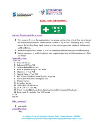 # A4 Saena Circle, 29, Duraisamy (Service) Road, T.Nagar, Chennai – 600 017.
www.anytraininganywhere.com / info@anytraininganywhere.com / 9176733557
BASIC FIRST AID TRAINING
Learning Objectives of the program:
 This course will cover the understanding, knowledge and expertise in basic first aid, what are
the immediate actions to be taken when an accident or any medical emergency meet, how to
control the bleeding, basic shock treatment, what are the appropriate measures for burns and
scalds and more.
 After the completion of course, to avail the knowledge and confidence to act in Emergency.
 Strong your career in health profession once you completed your certificate course, as a First
aid trainer.
Course Overview:
I. First Aid
1. What is First Aid
2. Definition Of First Aid
3. Quality of Good First Aider
4. Roles & Responsibility of First Aider
5. Objectives of First Aid
6. Need & Value of First Aid
7. Risk in First Aid (Hindrances Negative Impacts)
8. First Aid in Work Place emergency care
9. Primary Survey
10. Secondary Survey
11. Golden Rules For First Aid
12. Do & Don’ts of First AID
13. Where you need First Aid: Burn, Fainting, Insects Bite, Electrical Shock, etc..
14. Route cause Scenario for First Aid Service
II.EPR
III.CPR
Who can attend?
 Individuals
Course Duration:
1 Day
 
