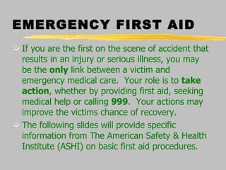 EMERGENCY FIRST AID If you are the first on the scene of accident that results in an injury or serious illness, you may be the  only  link between a victim and emergency medical care.  Your role is to  take action , whether by providing first aid, seeking medical help or calling  999 .  Your actions may improve the victims chance of recovery. The following slides will provide specific information from The American Safety & Health Institute (ASHI) on basic first aid procedures. 