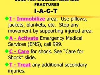 CARE FOR DISLOCATIONS AND FRACTURES I-A-C-T   I - Immobilize  area.  Use pillows, jackets, blankets, etc.  Stop any movement by supporting injured area. A - Activate  Emergency Medical Services (EMS), call 999. C - Care  for shock. See “Care for Shock” slide. T - Treat  any additional secondary injuries. 