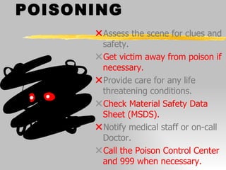 POISONING Assess the scene for clues and safety. Get victim away from poison if necessary. Provide care for any life threatening conditions. Check Material Safety Data Sheet (MSDS). Notify medical staff or on-call Doctor. Call the Poison Control Center and 999 when necessary. 