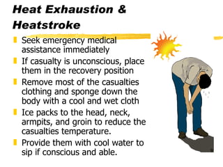Heat Exhaustion & Heatstroke Seek emergency medical assistance immediately If casualty is unconscious, place them in the recovery position Remove most of the casualties clothing and sponge down the body with a cool and wet cloth Ice packs to the head, neck, armpits, and groin to reduce the casualties temperature. Provide them with cool water to sip if conscious and able. 
