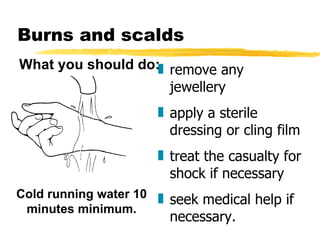 remove any jewellery apply a sterile dressing or cling film treat the casualty for shock if necessary seek medical help if necessary. Burns and scalds Cold running water 10 minutes minimum. What you should do: 