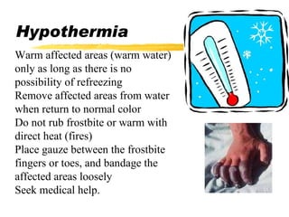 Hypothermia Warm affected areas (warm water) only as long as there is no possibility of refreezing Remove affected areas from water when return to normal color Do not rub frostbite or warm with direct heat (fires) Place gauze between the frostbite fingers or toes, and bandage the affected areas loosely Seek medical help. 